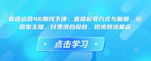 直播运营46期线下课:直播起号方式与复盘、运营型主播、付费混合投放、短视频流量叠-阳知网创资源库