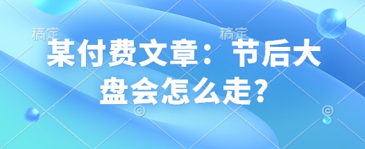 某付费文章:节后大盘会怎么走?-阳知网创资源库
