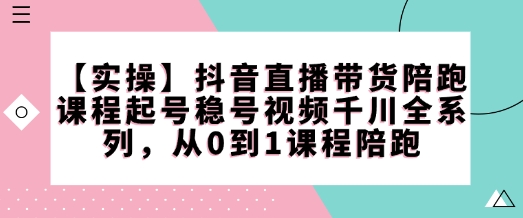 【实操】抖音直播带货陪跑课程起号稳号视频千川全系列,从0到1课程陪跑-阳知网创资源库