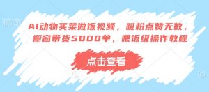 AI动物买菜做饭视频,吸粉点赞无数,橱窗带货5000单,喂饭级操作教程-阳知网创资源库