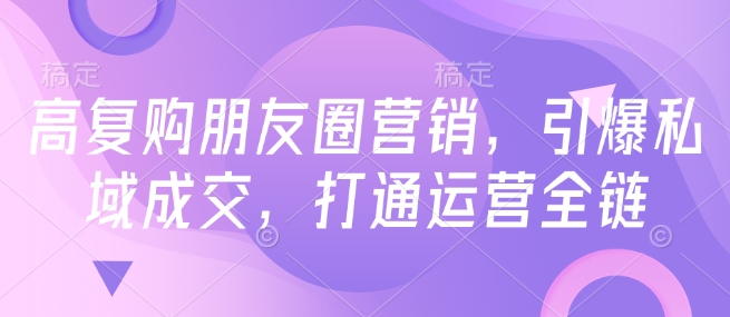 高复购朋友圈营销,引爆私域成交,打通运营全链-阳知网创资源库