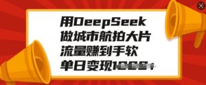 用DeepSeek做城市航拍大片,流量赚到手软,单日变现多张-阳知网创资源库