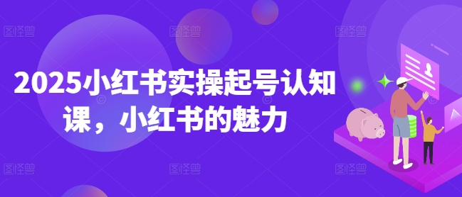 2025小红书实操起号认知课,小红书的魅力-阳知网创资源库