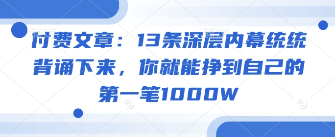 付费文章：13条深层内幕统统背诵下来，你就能挣到自己的第一笔1000W-阳知网创资源库