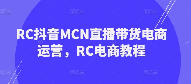 RC抖音MCN直播带货电商运营,RC电商教程-阳知网创资源库