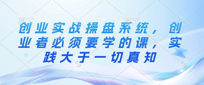 创业实战操盘系统,创业者必须要学的课,实践大于一切真知-阳知网创资源库