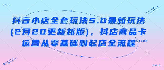 抖音小店全套玩法5.0最新玩法(2月20更新新版)，抖店商品卡运营从零基础到起店全流程-阳知网创资源库