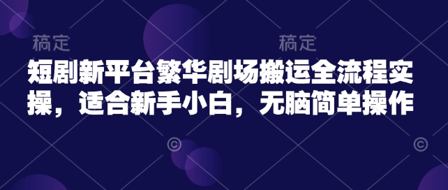 短剧新平台繁华剧场搬运全流程实操,适合新手小白,无脑简单操作-阳知网创资源库
