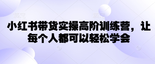 小红书带货实操高阶训练营,让每个人都可以轻松学会-阳知网创资源库