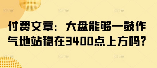 付费文章:大盘能够一鼓作气地站稳在3400点上方吗?-阳知网创资源库