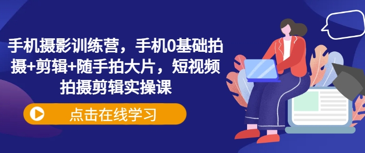 手机摄影训练营,手机0基础拍摄+剪辑+随手拍大片,短视频拍摄剪辑实操课-阳知网创资源库