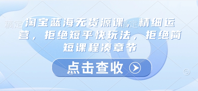 淘宝蓝海无货源课,精细运营,拒绝短平快玩法,拒绝简短课程凑章节-阳知网创资源库