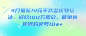 3月最新AI药王猛兽视频玩法,轻松100W播放,简单快速涨粉起号10w+-阳知网创资源库