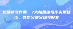 新媒体写作课,7大新媒体写作实操技巧,教你又快又稳写好文-阳知网创资源库