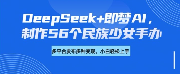 DeepSeek+即梦AI,制作56个民族少女手办,附详细教程+变现方向-阳知网创资源库