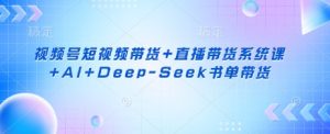 视频号短视频带货+直播带货系统课+AI+Deep-Seek书单带货-阳知网创资源库
