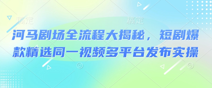 河马剧场全流程大揭秘,短剧爆款精选同一视频多平台发布实操-阳知网创资源库