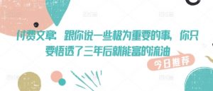 付费文章:跟你说一些极为重要的事,你只要悟透了 三年后 就能富的流油-阳知网创资源库