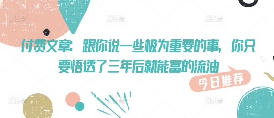 付费文章:跟你说一些极为重要的事,你只要悟透了 三年后 就能富的流油-阳知网创资源库