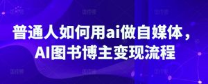 普通人如何用ai做自媒体，AI图书博主变现流程-阳知网创资源库