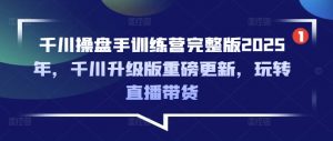 千川操盘手训练营完整版2025年,千川升级版重磅更新,玩转直播带货-阳知网创资源库