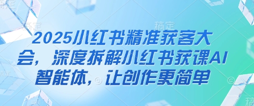 2025小红书精准获客大会,深度拆解小红书获课AI智能体,让创作更简单-阳知网创资源库