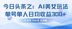 今日头条之AI美女玩法单号单人日均收益3张+，不违规 不封号 无限制-阳知网创资源库
