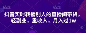 抖音实时转播别人的直播间带货，轻副业，重收入，月入过1w-阳知网创资源库