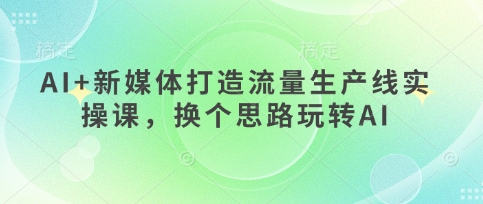 AI+新媒体打造流量生产线实操课,换个思路玩转AI-阳知网创资源库