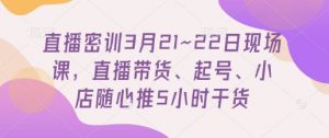 直播密训3月21~22日现场课，​直播带货、起号、小店随心推5小时干货-阳知网创资源库