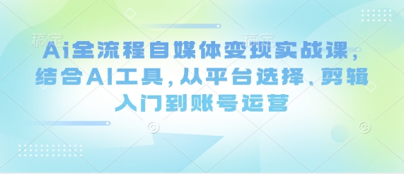 Ai全流程自媒体变现实战课，结合AI工具，从平台选择、剪辑入门到账号运营-阳知网创资源库
