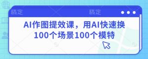 AI作图提效课,用AI快速换100个场景100个模特-阳知网创资源库