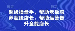超级操盘手,帮助老板培养超级店长,帮助运营晋升全能店长-阳知网创资源库