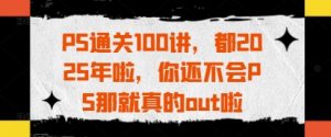 PS通关100讲,都2025年啦,你还不会PS那就真的out啦-阳知网创资源库