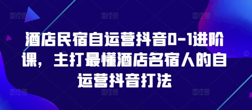 酒店民宿自运营抖音0-1进阶课,主打最懂酒店名宿人的自运营抖音打法-阳知网创资源库