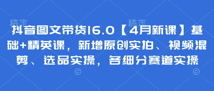 抖音图文带货16.0【4月新课】基础+精英课，新增原创实拍、视频混剪、选品实操，各细分赛道实操-阳知网创资源库