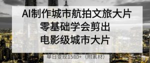 AI制作城市航拍文旅大片,零基础学会剪出电影级城市大片,单日变现多张-阳知网创资源库
