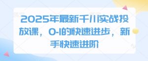 2025年最新千川实战投放课，0-1的快速进步，新手快速进阶-阳知网创资源库