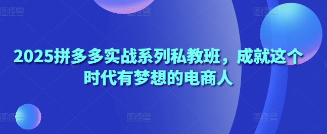 2025拼多多实战系列私教班,成就这个时代有梦想的电商人-阳知网创资源库