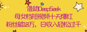 借助DeepSeek，母女档短视频十天爆红，粉丝破18W，日收入轻松几张-阳知网创资源库