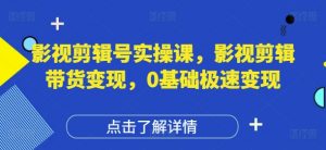 影视剪辑号实操课,影视剪辑带货变现,0基础极速变现-阳知网创资源库