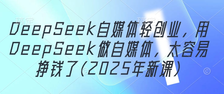 DeepSeek自媒体轻创业,用DeepSeek做自媒体,太容易挣钱了(2025年新课)-阳知网创资源库