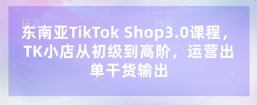 东南亚TikTok Shop3.0课程,TK小店从初级到高阶,运营出单干货输出-阳知网创资源库