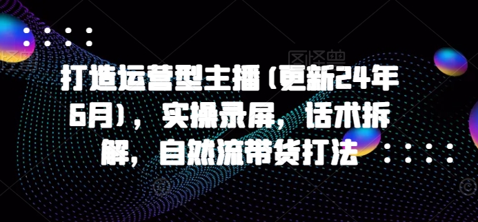 打造运营型主播(更新25年5月),实操录屏,话术拆解,自然流带货打法-阳知网创资源库