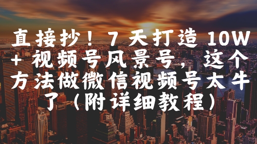 直接抄！7 天打造 10W + 视频号风景号，这个方法做微信视频号太牛了(附详细教程)-阳知网创资源库