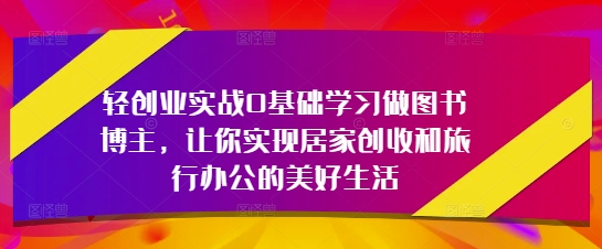 轻创业实战0基础学习做图书博主,让你实现居家创收和旅行办公的美好生活-阳知网创资源库