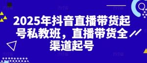 2025年抖音直播带货起号私教班,直播带货全渠道起号-阳知网创资源库