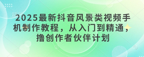 2025最新抖音风景类视频手机制作教程,从入门到精通,撸创作者伙伴计划-阳知网创资源库