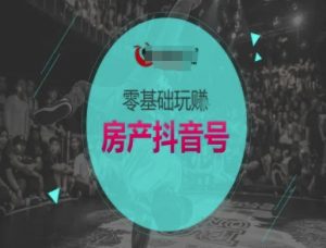 零基础玩转房产抖音号-抖音卖房教程-阳知网创资源库