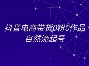 抖音电商带货0粉0作品自然流起号，抖音电商教程-阳知网创资源库